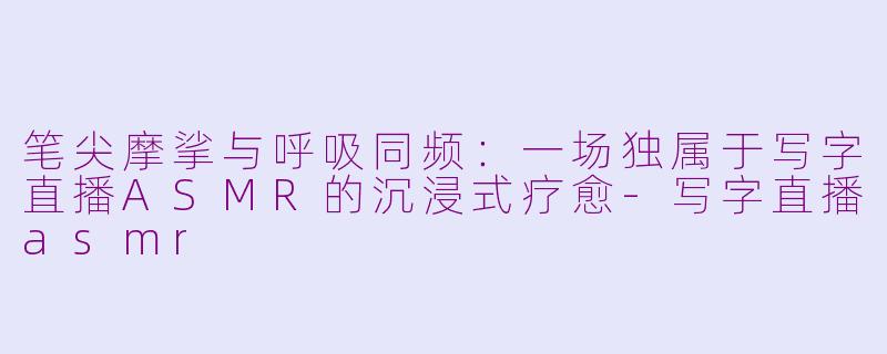 笔尖摩挲与呼吸同频：一场独属于写字直播ASMR的沉浸式疗愈-写字直播asmr