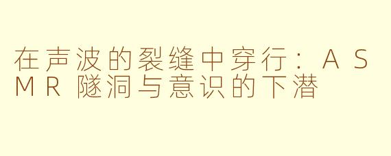 在声波的裂缝中穿行:ASMR隧洞与意识的下潜