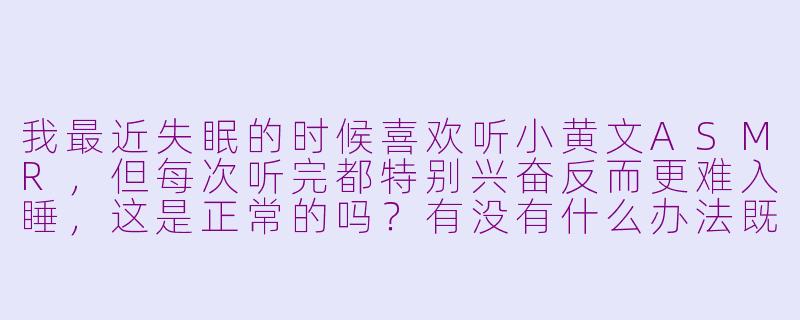 我最近失眠的时候喜欢听小黄文ASMR，但每次听完都特别兴奋反而更难入睡，这是正常的吗？有没有什么办法既能享受这种刺激又不影响睡眠？