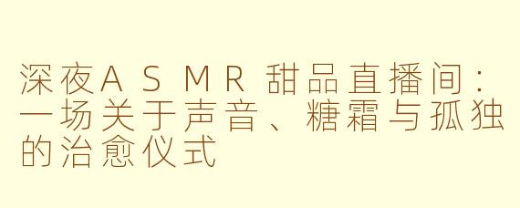 深夜ASMR甜品直播间:一场关于声音、糖霜与孤独的治愈仪式