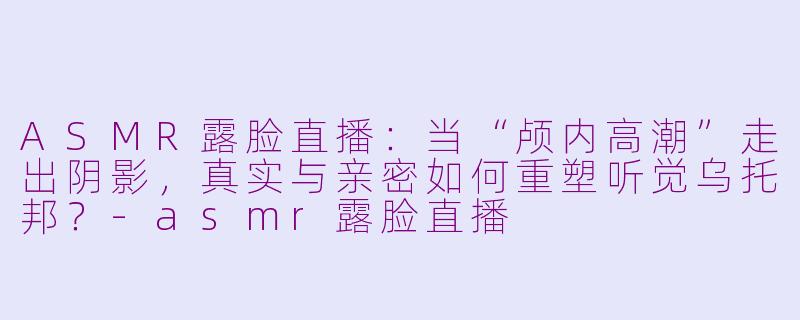 ASMR露脸直播:当“颅内高潮”走出阴影,真实与亲密如何重塑听觉乌托邦?-asmr露脸直播