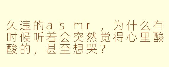 久违的asmr，为什么有时候听着会突然觉得心里酸酸的，甚至想哭？