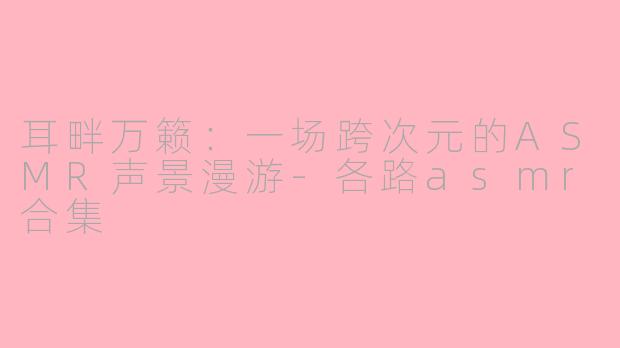 耳畔万籁：一场跨次元的ASMR声景漫游-各路asmr合集