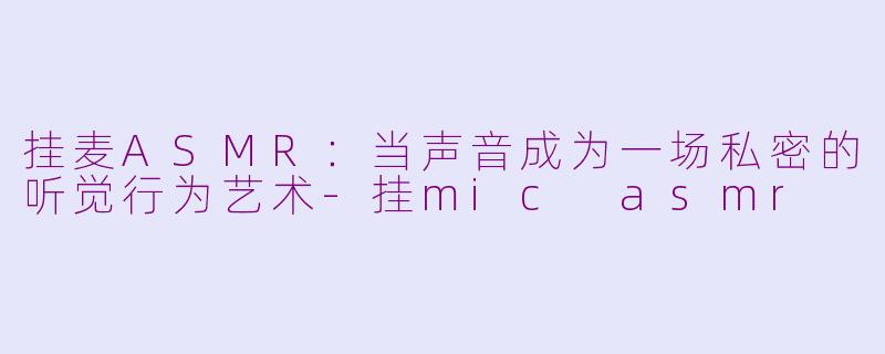 挂麦ASMR：当声音成为一场私密的听觉行为艺术-挂mic asmr