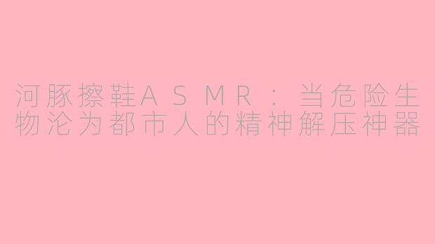 河豚擦鞋ASMR:当危险生物沦为都市人的精神解压神器
