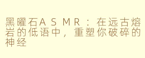黑曜石ASMR：在远古熔岩的低语中，重塑你破碎的神经