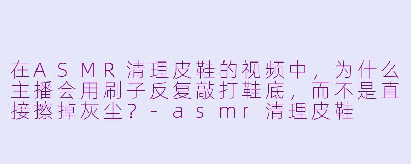 在ASMR清理皮鞋的视频中，为什么主播会用刷子反复敲打鞋底，而不是直接擦掉灰尘？-asmr清理皮鞋