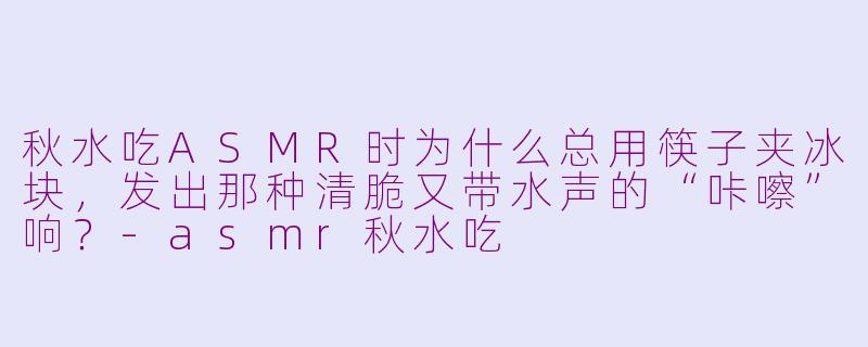秋水吃ASMR时为什么总用筷子夹冰块，发出那种清脆又带水声的“咔嚓”响？-asmr秋水吃