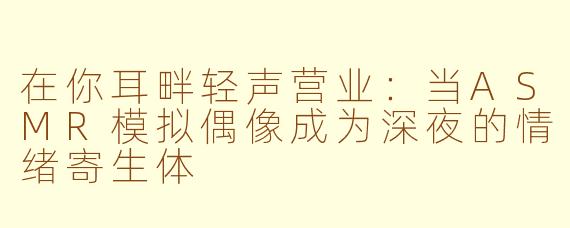 在你耳畔轻声营业：当ASMR模拟偶像成为深夜的情绪寄生体