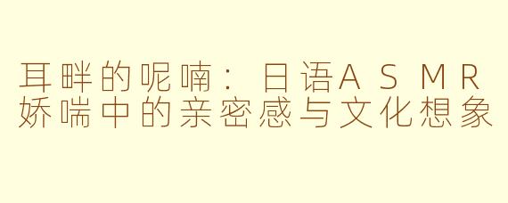 耳畔的呢喃:日语ASMR娇喘中的亲密感与文化想象