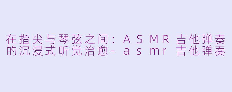 在指尖与琴弦之间：ASMR吉他弹奏的沉浸式听觉治愈