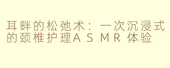 耳畔的松弛术：一次沉浸式的颈椎护理ASMR体验