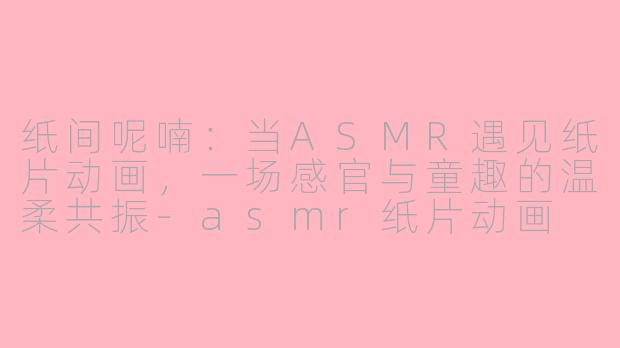 纸间呢喃：当ASMR遇见纸片动画，一场感官与童趣的温柔共振