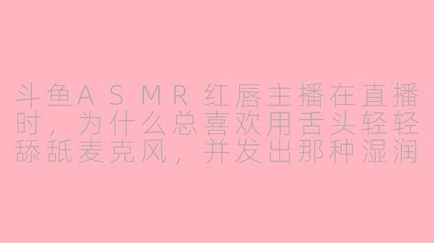 斗鱼ASMR红唇主播在直播时,为什么总喜欢用舌头轻轻舔舐麦克风,并发出那种湿润的“啵啵”声?