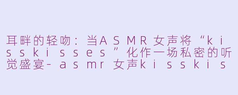 耳畔的轻吻：当ASMR女声将“kisskisses”化作一场私密的听觉盛宴-asmr女声kisskisses
