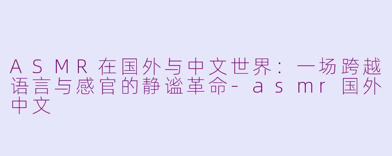 ASMR在国外与中文世界:一场跨越语言与感官的静谧革命-asmr国外中文