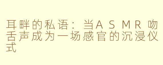 耳畔的私语：当ASMR吻舌声成为一场感官的沉浸仪式