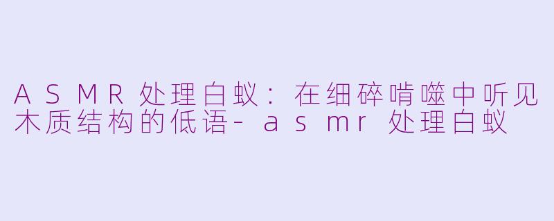 ASMR处理白蚁:在细碎啃噬中听见木质结构的低语-asmr处理白蚁
