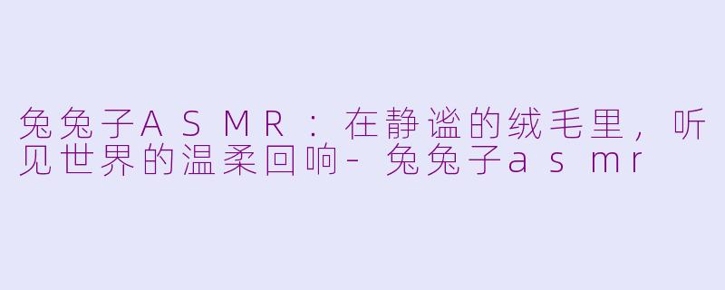 兔兔子ASMR：在静谧的绒毛里，听见世界的温柔回响-兔兔子asmr