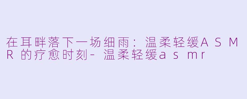 在耳畔落下一场细雨：温柔轻缓ASMR的疗愈时刻-温柔轻缓asmr