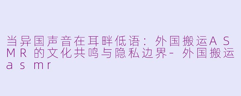 当异国声音在耳畔低语:外国搬运ASMR的文化共鸣与隐私边界-外国搬运asmr