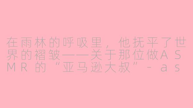 在雨林的呼吸里，他抚平了世界的褶皱——关于那位做ASMR的“亚马逊大叔”-asmr大叔亚马逊