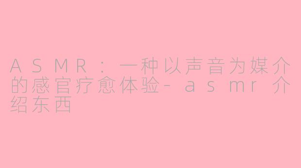 ASMR：一种以声音为媒介的感官疗愈体验-asmr介绍东西