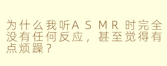 为什么我听ASMR时完全没有任何反应,甚至觉得有点烦躁?