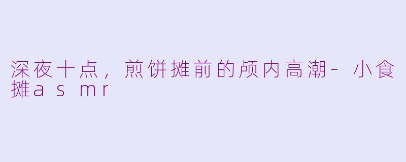 深夜十点,煎饼摊前的颅内高潮-小食摊asmr