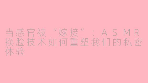 当感官被“嫁接”:ASMR换脸技术如何重塑我们的私密体验