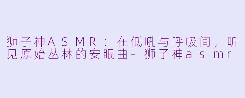 狮子神ASMR：在低吼与呼吸间，听见原始丛林的安眠曲-狮子神asmr
