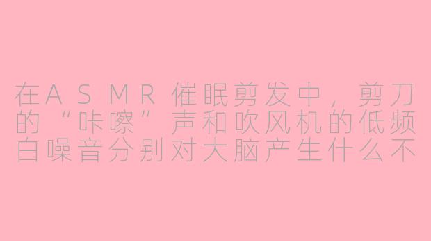 在ASMR催眠剪发中，剪刀的“咔嚓”声和吹风机的低频白噪音分别对大脑产生什么不同的放松效果？