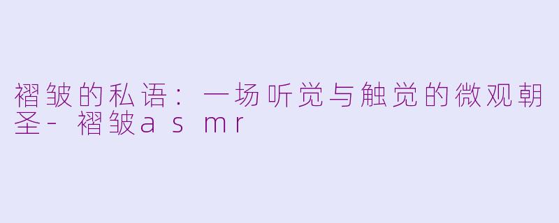 褶皱的私语：一场听觉与触觉的微观朝圣-褶皱asmr