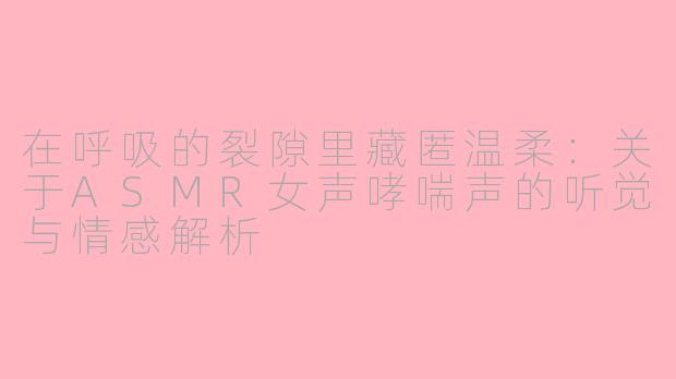 在呼吸的裂隙里藏匿温柔:关于ASMR女声哮喘声的听觉与情感解析