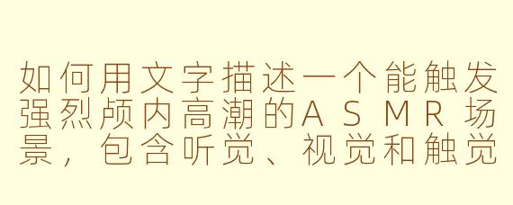 如何用文字描述一个能触发强烈颅内高潮的ASMR场景,包含听觉、视觉和触觉细节?