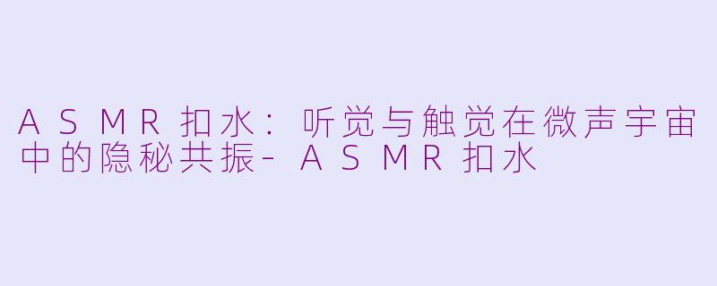 ASMR扣水：听觉与触觉在微声宇宙中的隐秘共振-ASMR扣水