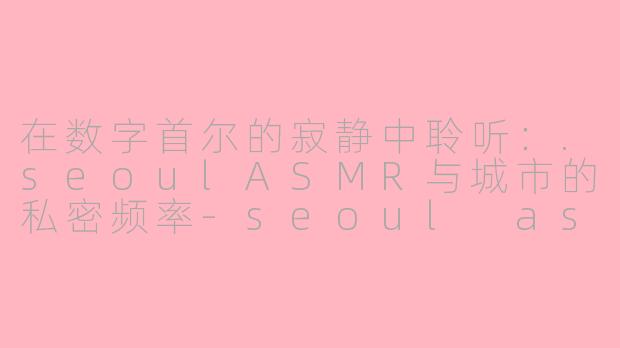 在数字首尔的寂静中聆听：.seoulASMR与城市的私密频率-seoul asmr