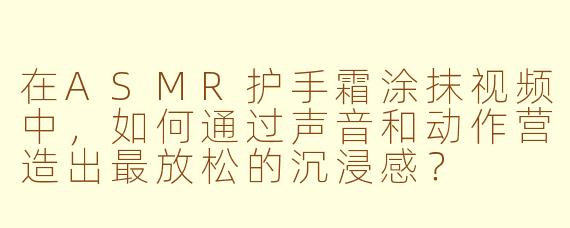 在ASMR护手霜涂抹视频中,如何通过声音和动作营造出最放松的沉浸感?