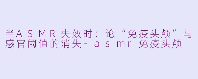 当ASMR失效时:论“免疫头颅”与感官阈值的消失-asmr免疫头颅