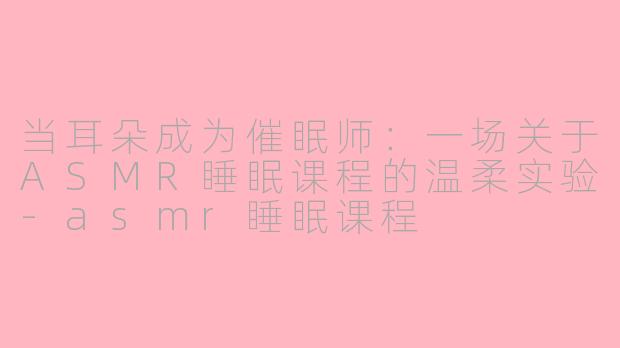 当耳朵成为催眠师:一场关于ASMR睡眠课程的温柔实验-asmr睡眠课程