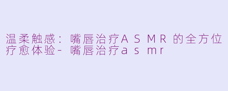 温柔触感:嘴唇治疗ASMR的全方位疗愈体验-嘴唇治疗asmr