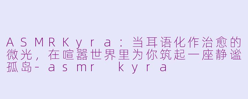 ASMRKyra：当耳语化作治愈的微光，在喧嚣世界里为你筑起一座静谧孤岛-asmr kyra