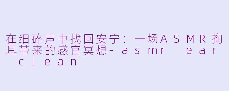 在细碎声中找回安宁：一场ASMR掏耳带来的感官冥想-asmr ear clean