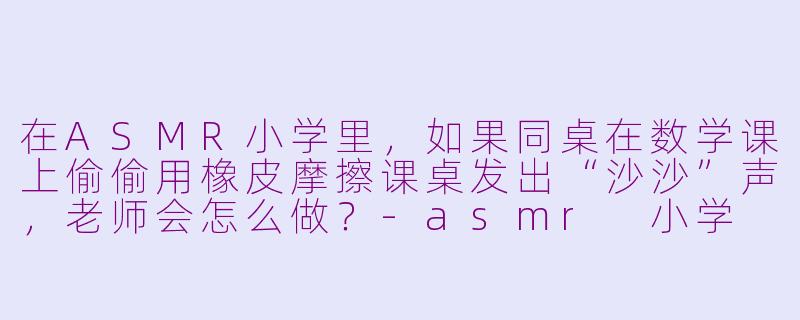 在ASMR小学里，如果同桌在数学课上偷偷用橡皮摩擦课桌发出“沙沙”声，老师会怎么做？-asmr 小学