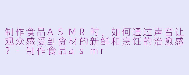制作食品ASMR时，如何通过声音让观众感受到食材的新鲜和烹饪的治愈感？-制作食品asmr