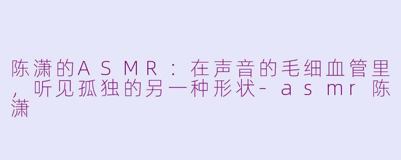 陈潇的ASMR：在声音的毛细血管里，听见孤独的另一种形状-asmr陈潇