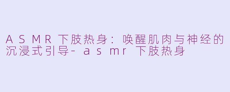 ASMR下肢热身:唤醒肌肉与神经的沉浸式引导-asmr下肢热身
