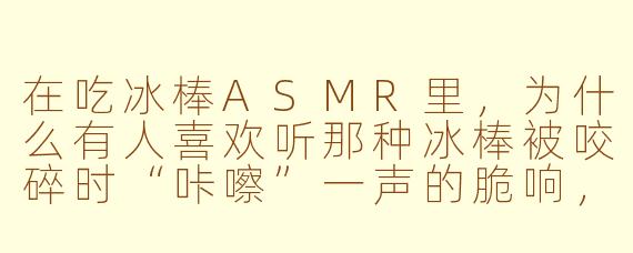 在吃冰棒ASMR里，为什么有人喜欢听那种冰棒被咬碎时“咔嚓”一声的脆响，而不是单纯舔舐的声音？