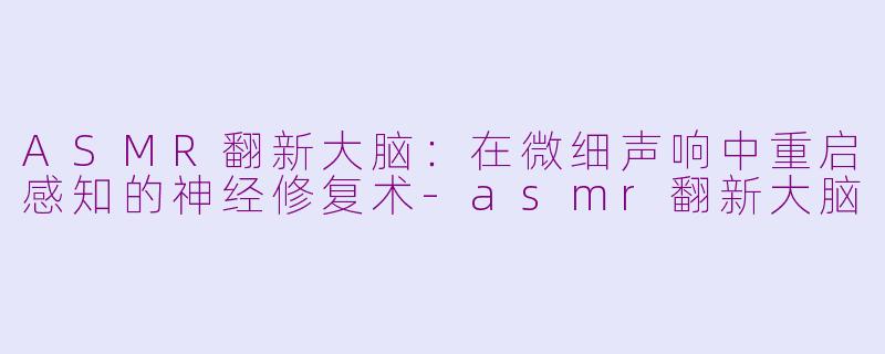 ASMR翻新大脑：在微细声响中重启感知的神经修复术-asmr翻新大脑