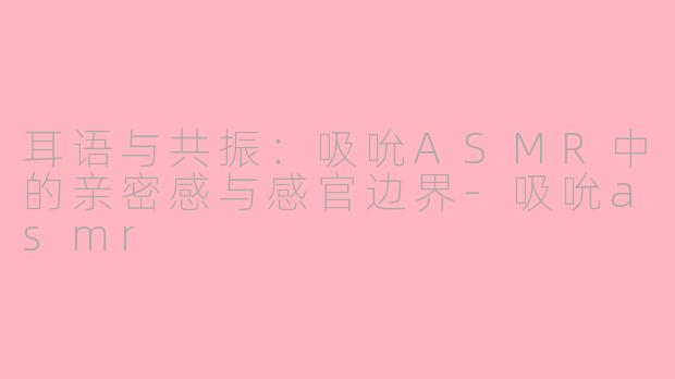 耳语与共振：吸吮ASMR中的亲密感与感官边界-吸吮asmr